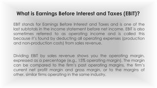 What is Earnings Before Interest and Taxes (EBIT)?
EBIT stands for Earnings Before Interest and Taxes and is one of the
last subtotals in the income statement before net income. EBIT is also
sometimes referred to as operating income and is called this
because it’s found by deducting all operating expenses (production
and non-production costs) from sales revenue.
Dividing EBIT by sales revenue shows you the operating margin,
expressed as a percentage (e.g., 15% operating margin). The margin
can be compared to the firm’s past operating margins, the firm’s
current net profit margin and gross margin, or to the margins of
other, similar firms operating in the same industry.
 