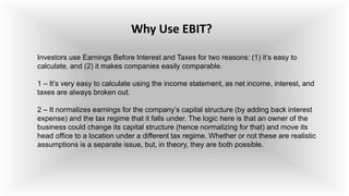 Why Use EBIT?
Investors use Earnings Before Interest and Taxes for two reasons: (1) it’s easy to
calculate, and (2) it makes companies easily comparable.
1 – It’s very easy to calculate using the income statement, as net income, interest, and
taxes are always broken out.
2 – It normalizes earnings for the company’s capital structure (by adding back interest
expense) and the tax regime that it falls under. The logic here is that an owner of the
business could change its capital structure (hence normalizing for that) and move its
head office to a location under a different tax regime. Whether or not these are realistic
assumptions is a separate issue, but, in theory, they are both possible.
 