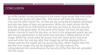 CONCLUSION
 In this existing system file owner stored the file into the cloud server. So here
lot of file owners access permission in the same cloud server that time other
file owner will access the other files. That owner will have the chances to
miss use the other owner file. So here we are using the encryption technique
and also two types of keys are generation. When you want access the file
from the cloud server that time that two keys are must so that are security
purpose of key generation. At the same time hacker will hack the key also.
Hacker chances to hack the key also, so here in this proposed system we are
also two key generations at the same time one key is hiding behind of the
image. When file owner want file access from the cloud server that time
must will enter the one key after that image key will be displayed this is
mainly used for the hacker will not access the keys. When hacker hack the
key that time image only will be displayed. This also reduces the
computational time and enhances the security of the files that are uploaded
into the cloud.
 