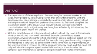 ABSTRACT
 The dependence of the enterprise on the search engine becomes weaker. At this
stage, many people try to use Google when they encounter problems. With the
development of cloud storage, especially the services of city cloud, industry cloud
and corporate cloud. People will prefer to direct access to the cloud, complete the
information search in the cloud. Cloud growth will also increase with instant
communication tools, not just using search engines. Affected by this situation, the
search engine profit model will change.
 With the establishment of enterprise cloud, industry cloud, city cloud, information is
more systematic and structured, people will be more convenient to access
information. Anyone who wants to find information about a particular aspect can find
all the information about this in cloud. For example, many people are using computer
and feel speed is very slow, so people want to find some ways to improve speed. In
the search process is very east to enter a computer industry cloud, and this cloud not
only includes the computer speed related information, but also includes the
computer daily maintenance, computer equipment self-test related information.
 
