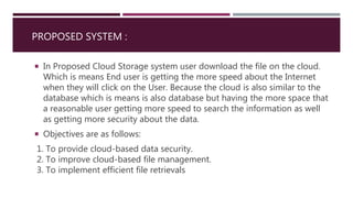 PROPOSED SYSTEM :
 In Proposed Cloud Storage system user download the file on the cloud.
Which is means End user is getting the more speed about the Internet
when they will click on the User. Because the cloud is also similar to the
database which is means is also database but having the more space that
a reasonable user getting more speed to search the information as well
as getting more security about the data.
 Objectives are as follows:
1. To provide cloud-based data security.
2. To improve cloud-based file management.
3. To implement efficient file retrievals
 