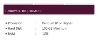 HARDWARE REQUIREMENT :
 Processor : Pentium IV or Higher
 Hard Disk : 100 GB Minimum
 RAM : 1GB
 