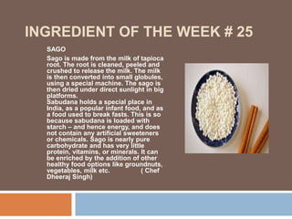 INGREDIENT OF THE WEEK # 25
SAGO
Sago is made from the milk of tapioca
root. The root is cleaned, peeled and
crushed to release the milk. The milk
is then converted into small globules,
using a special machine. The sago is
then dried under direct sunlight in big
platforms.
Sabudana holds a special place in
India, as a popular infant food, and as
a food used to break fasts. This is so
because sabudana is loaded with
starch – and hence energy, and does
not contain any artificial sweeteners
or chemicals. Sago is nearly pure
carbohydrate and has very little
protein, vitamins, or minerals. It can
be enriched by the addition of other
healthy food options like groundnuts,
vegetables, milk etc. ( Chef
Dheeraj Singh)
 