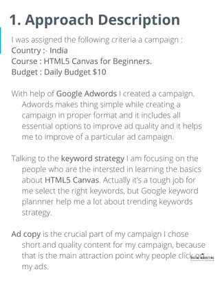 1. Approach Description
I was assigned the following criteria a campaign :
Country :- India
Course : HTML5 Canvas for Beginners.
Budget : Daily Budget $10
With help of Google Adwords I created a campaign.
Adwords makes thing simple while creating a
campaign in proper format and it includes all
essential options to improve ad quality and it helps
me to improve of a particular ad campaign.
Talking to the keyword strategy I am focusing on the
people who are the intersted in learning the basics
about HTML5 Canvas. Actually it’s a tough job for
me select the right keywords, but Google keyword
plannner help me a lot about trending keywords
strategy.
Ad copy is the crucial part of my campaign I chose
short and quality content for my campaign, because
that is the main attraction point why people click on
my ads.
 