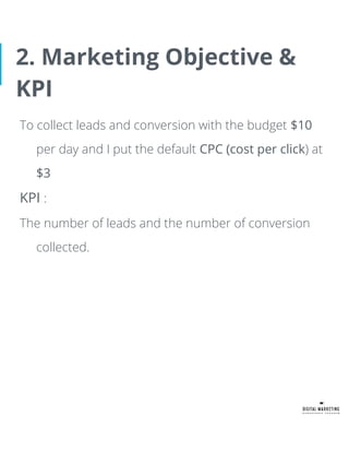 2. Marketing Objective &
KPI
To collect leads and conversion with the budget $10
per day and I put the default CPC (cost per click) at
$3
KPI :
The number of leads and the number of conversion
collected.
 