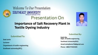 Welcome To Our Presentation
Presentation On
Importance of Salt Recovery Plant in
Textile Dyeing Industry
Submitted By:
Rajib Mia
Dept. of textile engineering,
Southeast University(SEU)
Gmail:mdrajibmia758@gmail.com
Phone: +8801774435305
SubmittedTo:
Israt zerin
Lecturer
Department of textile engineering
Southeast university(SEU)
 