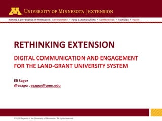RETHINKING EXTENSION
DIGITAL COMMUNICATION AND ENGAGEMENT
FOR THE LAND-GRANT UNIVERSITY SYSTEM

Eli Sagor
@esagor, esagor@umn.edu




                                                                     1
©2011 Regents of the University of Minnesota. All rights reserved.
 
