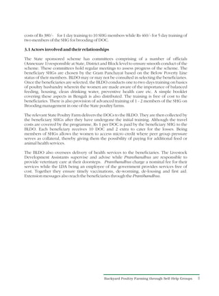 costs of Rs 380/- for 1 day training to 10 SHG members while Rs 460/- for 5 day training of
two members of the SHG for brooding of DOC.

3.1 Actors involved and their relationships

The State sponsored scheme has committees comprising of a number of officials
(Annexure 1) responsible at State, District and Block level to ensure smooth conduct of the
scheme. These committees hold regular meetings to assess progress of the scheme. The
beneficiary SHGs are chosen by the Gram Panchayat based on the Below Poverty Line
status of their members. BLDO may or may not be consulted in selecting the beneficiaries.
Once the beneficiaries are selected, the BLDO conducts one to two days training on basics
of poultry husbandry wherein the women are made aware of the importance of balanced
feeding, housing, clean drinking water, preventive health care etc. A simple booklet
covering these aspects in Bengali is also distributed. The training is free of cost to the
beneficiaries. There is also provision of advanced training of 1 - 2 members of the SHG on
Brooding management in one of the State poultry farms.

The relevant State Poultry Farm delivers the DOCs to the BLDO. They are then collected by
the beneficiary SHGs after they have undergone the initial training. Although the travel
costs are covered by the programme, Rs 1 per DOC is paid by the beneficiary SHG to the
BLDO. Each beneficiary receives 10 DOC and 2 extra to cater for the losses. Being
members of SHGs allows the women to access micro credit where peer group pressure
serves as collateral, thereby giving them the possibility of paying for additional feed or
animal health services.

The BLDO also oversees delivery of health services to the beneficiaries. The Livestock
Development Assistants supervise and advise while Pranibandhus are responsible to
provide veterinary care at their doorsteps. Pranibandhus charge a nominal fee for their
services while the LDA being an employee of the government provides services free of
cost. Together they ensure timely vaccinations, de-worming, de-lousing and first aid.
Extension messages also reach the beneficiaries through the Pranibandhus.




                                            Backyard Poultry Farming through Self-Help Groups   8
 