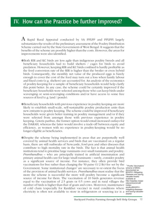 IV. How can the Practice be further Improved?

   A   Rapid Rural Appraisal conducted by SA PPLPP and PPLPPI largely
   substantiates the results of the preliminary assessment of the Poultry Distribution
   Scheme carried out by the State Government of West Bengal. It suggests that the
   benefits of the scheme are possibly higher than the costs. However, the areas for
   improvements were also identified.

   ¥ and KC birds are less agile than indigenous poultry breeds and all
   Both RIR
    beneficiary households had to build shelters / cages for birds to avoid
    predation. However, keeping RIR and KC birds confined is hardly profitable as
    the feed conversion rate of the RIR is higher than the broiler or even hybrid
    birds. Consequently, the monthly net value of the produced eggs is barely
    enough to cover the cost of the feed may turn out a loss when family labour
    and fixed costs (e.g. shelters) are accounted for. An analysis of the economics
    of poultry-keeping for a sample of beneficiary households would help clarify
    this point better. In any case, the scheme could be certainly improved if the
    beneficiary households were selected among those who can keep birds under
    scavenging or semi-scavenging conditions and/or have access to some free
    sources of feed (e.g. land / ponds).

   ¥ households with previous experience in poultry keeping are more
   Beneficiary
    likely to establish small-scale, self-sustainable poultry production units than
    new entrants to poultry keeping. The scheme could be improved if beneficiary
    households were given better training in poultry management and/or if they
    were selected from amongst those with previous experience in poultry
    keeping. Ceteris paribus, the former option would entail increased outlays for
    the DARAH, whereas the latter would involve a trade-off between equity and
    efficiency, as women with no experience in poultry-keeping would be no
    longer eligible as beneficiaries.

   ¥the scheme being implemented in areas that are purportedly well
   Despite
    covered by animal health services and birds that are vaccinated on a regular
    basis, there are still outbreaks of Newcastle, fowl-pox and other diseases that
    contribute to high mortality rate in the birds. The fact is that animal health
    institutions tend to prioritise large ruminants over small ruminants and poultry.
    Pranibandhus – who are principally trained in artificial insemination and
    primary animal health care for large/small ruminants – rarely, consider poultry
    as a significant source of income. For instance, they often provide bird
    vaccinations for free rather than charging the 50 paise (1/2 Rs) fee set by the       6
                                                                                            Poultry Vaccinators'
    Government. Some institutional changes6 are necessary to re-orient the focus         scheme of BRAC
                                                                                         documented as
    of the provision of animal health services. Pranibandhus must realise that the       BDGP01-'Mitigating
    more the scheme is successful the more will poultry become a significant             Diseases and saving
                                                                                         valuable Assets'
    source of income for them. The vaccination of 10 birds generates revenue             available at
                                                                                         http://sapplpp.org/go
    equal to the vaccination of 2.5 goats or 0.5 cows and in rural villages the          odpractices/small-
    number of birds is higher than that of goats and cows. Moreover, maintenance         holder-
                                                                                         poultry/BDGP01-
    of cold chain (especially for Ranikhet vaccine) in rural conditions where            mitigating-diseases-
    electricity is often not available to store in refrigerators or sourcing ice is a    and-saving-valuable-
                                                                                         assets/


                                             Backyard Poultry Farming through Self-Help Groups            10
 