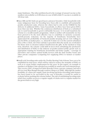 major hindrance. The other problem faced is the wastage of unused vaccine as the
           smallest vial available is of 200 doses in case of R2B while F1 vaccine is available in
           100 dose vials.

          ¥ and KC birds are good layers and poor brooders. Only households with
          Since RIR
           some indigenous hens for brooding have been able to establish self-sustainable
           poultry production units, whereas the others had to rely on the DARAH for the
           delivery of additional DOCs. Some households, in effect, have been given DOCs
           more than one time. Whether the continuous distribution of birds at a subsidized
           rate to rural households is good is debatable because: (i) it would transform the
           scheme in a wealth transfer programme, which is neither self-sustainable nor has
           been proved to be the most effective way to contribute to inclusive economic
           growth/poverty reduction; (ii) the majority of beneficiary households have
           appreciated the profitability of backyard poultry keeping and are now willing to
           pay for DOCs at market price, i.e. about Rs 9/chick vis-à-vis the current subsidised
           price of Rs 1/chick; (iii) when subsidy is provided often the needy are overlooked
           but those close to decision makers benefit from the gifts. In the medium to long
           term, therefore, the scheme could shift its focus from subsidising the production
           and distribution of DOCs to the delivery of poultry-related public goods such as
           appropriate training for beneficiary households and better quality / coverage of
           preventive and curative animal health services with the State Poultry Farms and
           other private companies (competing for) supplying DOCs to farmers at market
           prices.

          ¥ brooding units under the 'Poultry Rearing Units Scheme' have yet to be
          Small scale
           established in rural areas, which will be critical to reduce the mortality of DOCs as
           well as to create further employment for the poor. In this regard, an example to
           emulate is of Mother Units operated successfully by small scale rural entrepreneurs.
           They receive DOC of improved birds (Kuroiler) from a private company and sell it
           all over rural West Bengal through vendors (Ahuja et al 2008). Although the market
           feasibility of a three-tier supply chain involving hatcheries-brooding units-farmers
           has been found to be successful in the case of Kuroiler, it would be useful to
           evaluate before pushing this scheme further. The risk of establishing brooding units
           which have neither access to a regular supply of chicks nor to a regular market for
           the grown birds is very high.




11   GOOD PRACTICE NOTE • CODE: SAGP11
 