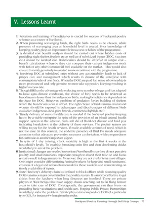 V. Lessons Learnt

1. Selection and training of beneficiaries is crucial for success of backyard poultry
   schemes as a source of livelihood.
2. When promoting scavenging birds, the right birds needs to be chosen, while
   presence of scavenging area at household level is crucial. Prior knowledge of
   keeping poultry plays an important role in success or failure of the programme.
3. A detailed cost benefit analysis should be carried out where hidden costs of
   providing night shelter, feeders etc as well as of subsidized inputs (DOC, vaccines
   etc.) should be worked out. Beneficiaries should be involved in simple cost –
   benefit calculations whereby they can compare their current indigenous stock
   with RIR or any other commercial bird available on the market. This would also
   ensure that only genuinely interested women continue with the programme.
4. Receiving DOC at subsidized rates without any accountability leads to lack of
   proper care and management which results in closure of the enterprise with
   consumption/sale of one flock. When the DOC are paid for, sense of ownership is
   more pronounced and only genuine women take up poultry keeping resulting in
   higher success rate.
5. Though RIR has the advantage of producing more number of eggs and has adapted
   to local agro-climatic conditions, the choice of bird needs to be reviewed as
   broodiness is lesser than the indigenous birds, making beneficiaries dependent on
   the State for DOC. Moreover, problem of predation forces building of shelters
   which the beneficiaries can ill afford. The right choice of bird remains crucial and
   women should be exposed to advantages and disadvantages of different birds
   available (indigenous/desi, pure breeds, commercial hybrids etc.)
6. Timely delivery of animal health care is needed if the backyard poultry-keeping
   has to be a viable enterprise. In spite of the provision of an inbuilt animal health
   support system in the scheme, birds still die of Ranikhet disease and fowl pox
   indicating breakdown in the delivery of these services. The poultry rearers are
   willing to pay for the health services, if made available at times of need, which is
   not the case. In this context, the endemic presence of Bird Flu needs adequate
   attention so that adequate preventive measures can be taken, while preparedness
   for outbreaks is another important aspect.
7. In spite of 1 day training, chick mortality is high in the first 4 weeks at the
   household's levels. To establish brooding units first and then distributing chicks
   would help to arrest this problem.
8. Institutional changes are needed to reorient Pranibandhus as they do not perceive
   poultry and small ruminants important enough to invest their time on and focus
   remains on AI in large ruminants. Moreover, they are not available in most villages.
   One might consider differentiating 'animal workers for large and small ruminants',
   creation of a legal and referral framework for these workers and concentrating on
   timely availability of inputs.
9. State Hatchery's delivery chain is confined to block offices while sourcing quality
   DOC remains a major constraint for the poultry rearers. It is not cost effective to get
   chicks from the hatchery when long distances are involved. There are private
   players in West Bengal that have supply chains reaching out to far flung remote
   areas to take care of DOC. Consequently, the government can then focus on
   providing basic vaccinations and health care. Forging Public Private Partnerships
   would help solve the problem. Private players too can produce DOC of a particular
   type (RIR, for instance) when given the order.
                                                Backyard Poultry Farming through Self-Help Groups   12
 