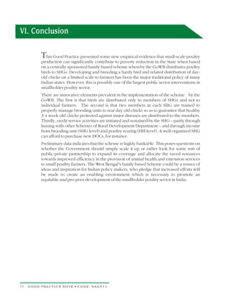 VI. Conclusion

          T  his Good Practice presented some new empirical evidence that small-scale poultry
          production can significantly contribute to poverty reduction in the State when based
          on a centrally-sponsored family-based scheme whereby the GoWB distributes poultry
          birds to SHGs. Developing and breeding a hardy bird and related distribution of day-
          old chicks on a limited scale to farmers has been the major traditional policy of many
          Indian states. However, this is possibly one of the largest public sector interventions in
          smallholder poultry sector.
          There are innovative elements prevalent in the implementation of the scheme by the
          GoWB. The first is that birds are distributed only to members of SHGs and not to
          individual farmers. The second is that two members in each SHG are trained to
          properly manage brooding units to rear day-old chicks so as to guarantee that healthy
          3-4 week old chicks protected against major diseases are distributed to the members.
          Thirdly, credit service activities are initiated and sustained by the SHG – partly through
          liaising with other Schemes of Rural Development Department – and through income
          from brooding unit (SHG level) and poultry rearing (HH level). A well organized SHG
          can afford to purchase new DOCs, for instance.
          Preliminary data indicates that the scheme is highly bankable. This poses questions on
          whether the Government should simply scale it up or rather look for some sort of
          public-private partnership to expand its coverage and allocate the saved resources
          towards improved efficiency in the provision of animal health and extension services
          to small poultry farmers. The West Bengal's family-based Scheme could be a source of
          ideas and inspiration for Indian policy makers, who pledge that increased efforts will
          be made to create an enabling environment which is necessary to promote an
          equitable and pro-poor development of the smallholder poultry sector in India.




13   GOOD PRACTICE NOTE • CODE: SAGP11
 