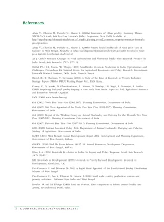 References

           Ahuja V., Dhawan M., Punjabi M., Maarse L. (2008a) Economics of village poultry. Summary. Mimeo.
           NDDB-FAO South Asia Pro-Poor Livestock Policy Programme, New Delhi Available at
           http://sapplpp.org/informationhub/copy_of_reader_learning_event2_common_property-resources-livestock-
           good-practices
           Ahuja V., Dhawan M., Punjabi M., Maarse L. (2008b)-Poultry based livelihoods of rural poor: case of
           Kuroiler in West Bengal. Available at http://sapplpp.org/informationhub/doc012-poultry-livelihoods-rural-
           poor-kuroiler-west-bengal-study-report
           Ali J. (2007) Structural Changes in Food Consumption and Nutritional Intake from Livestock Products in
           India. South Asia Research, 27(2): 137-151.
           Birthal P.S., V.K. Taneja, W. Thorpe, (2006) Smallholder Livestock Production in India: Opportunities and
           Challenges. Proceedings 14, National Centre for Agricultural Economics and Policy Research, International
           Livestock Research Institute, Delhi, India, Nairobi, Kenya.

           Blench R., R. Chapman, T. Slaymaker (2003) A Study of the Role of Livestock in Poverty Reduction
           Strategy Papers (PRSPs). PPLPI Working Paper No.1, FAO, Rome.

           Conroy C., N. Sparks, D. Chandrasekaran, A. Sharma, D. Shindey, L.R. Singh, A. Natarajan, K. Anitha
           (2005) Improving backyard poultry-keeping: a case study from India. Paper no. 146, Agricultural Research
           and Extension Network (AgREN).

           FAO (2008) www.faostat.fao.org

           GoI (2002) Tenth Five Year Plan (2002-2007). Planning Commission, Government of India.

           GoI (2005) Mid Term Appraisal of the Tenth Five Year Plan (2002-2007). Planning Commission,
           Government of India.

           GoI (2006) Report of the Working Group on Animal Husbandry and Dairying for the Eleventh Five Year
           Plan (2007-2012). Planning Commission, Government of India.

           GoI (2007) Eleventh Five Year Plan (2007-2012). Planning Commission, Government of India.

           GOI (2008) National Livestock Policy 2008. Department of Animal Husbandry, Dairying and Fisheries.
           Ministry of Agriculture. Government of India.

           GoWB (2004) West Bengal Human Development Report 2004. Development and Planning Department,
           Government of West Bengal, Kolkata.

           GO-WB (2008) Bird Flu Press Release, 06 07 08. Animal Resources Development Department,
           Government of West Bengal, Kolkata.

           Khan A.A. (2004) Livestock Revolution in India: Its Impact and Policy Response. South Asia Research,
           24(2): 99-122
           LID (Livestock in Development) (1999) Livestock in Poverty-Focused Development. Livestock in
           Development, Crewkerne, UK.
           Pica-Ciamarra U. and Dhawan M.(2009) A Rapid Rural Appraisal of the Family-based Poultry Distribution
           Scheme of West Bengal
           Pica-Ciamarra U., Pan S., Dhawan M., Maarse L.(2008) Small scale poultry production systems and
           poverty reduction. Evidence from India and West Bengal
           Ramdas SR and NS Ghotge (2005) Bank on Hooves, Your companion to holistic animal health care.
           Anthra, Secunderabad, Pune, India.




15   GOOD PRACTICE NOTE • CODE: SAGP11
 