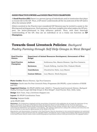 GOOD PRACTICE OWNER and GOOD PRACTICE CHAMPIONS
  A Good Practice (GP) Owner is a person/group of individuals and/or institution that plays
  a crucial role in the GP. Thus, a GP owner understands all the ins and outs of the GP and is
  often the initiator of GP.
  Others involved in the Practice (not considered GP Owners) may be invited to assist in the
  filtering and writing process. Such persons, who have insights into what makes the GP pro-
  poor, are better-positioned to help influence policies. Thus, with their thorough
  understanding of the GP, they (as an individual or as a team) can function as GP
  Champions.




  Towards Good Livestock Policies: Backyard
  Poultry Farming through Self-Help Groups in West Bengal

 Good Practice               Department of Animal Resources Development, Government of West
 Owners                      Bengal

 Good Practice               Authors:                    Subhransu Pan, Mamta Dhawan, Ugo Pica-Ciamarra
 Champions
                             Reviewers:                  Frands Dolberg, Joachim Otte, Prakash Shinde

                             Contributors:               Chandrachur Raha, Lucy Maarse

                             Content Editors:            Lucy Maarse, Sheila Koyyana



Photo Credits: Mamta Dhawan, Ugo Pica-Ciamarra
Publisher: South Asia Pro Poor Livestock Policy Programme (SA PPLPP), a joint initiative of NDDB
and FAO
Suggested Citation: SA PPLPP (2009) Code: SAGP11, “Towards Good Livestock Policies: Backyard
Poultry Farming through Self-Help Groups in West Bengal”. Good Practice Note, Delhi, India
Design: Kriti Team, http://krititeam.blogspot.com
Layout: SA PPLPP Coordination Team
Printing: Satyam Grafix
© SA PPLPP 2009
Disclaimer: The designations employed and the presentation of material in this publication do not imply the expression of any
opinion whatsoever on the part of the National Dairy Development Board of India (NDDB) and the Food and Agriculture
Organisation of the United Nations (FAO) concerning the legal status of any country, territory, city or area or its authorities, or
concerning the delimitations of its frontiers or boundaries. The opinions expressed are solely of the author(s) and reviewer(s) and
do not constitute in any way the official position of the NDDB or the FAO.
Reproduction and dissemination of material in this Good Practice Note for educational or non-commercial purposes are authorised
without any prior written permission from the copyright holders, provided the source is fully acknowledged. Reproduction of material
in this Good Practice Note for resale or other commercial purposes is prohibited without written permission from the copyright holders.
 