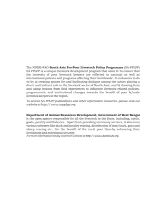 The NDDB-FAO South Asia Pro-Poor Livestock Policy Programme (SA-PPLPP)
SA PPLPP is a unique livestock development program that aims to 'to ensure that
the interests of poor livestock keepers are reflected in national as well as
international policies and programs affecting their livelihoods'. It endeavors to do
so by a) creating spaces for and facilitating dialogue among the actors playing a
direct and indirect role in the livestock sector of South Asia, and b) drawing from
and using lessons from field experiences to influence livestock-related policies,
programmatic and institutional changes towards the benefit of poor fe/male
livestock keepers in the region.
To access SA PPLPP publications and other information resources, please visit our
website at http://www.sapplpp.org


Department of Animal Resources Development, Government of West Bengal
is the apex agency responsible for all the livestock in the State, including, cattle,
goats, poultry and fisheries. Apart from providing veterinary services, it also runs
various schemes like duck and poultry rearing, distribution of ram/buck, goat and
sheep rearing etc., for the benefit of the rural poor thereby enhancing their
livelihoods and nutritional security.
For more information kindly visit their website at http://www.darahwb.org
 