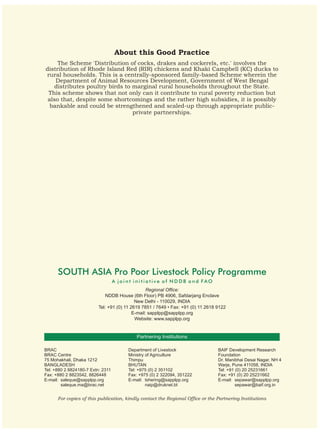 About this Good Practice
     The Scheme 'Distribution of cocks, drakes and cockerels, etc.' involves the
distribution of Rhode Island Red (RIR) chickens and Khaki Campbell (KC) ducks to
rural households. This is a centrally-sponsored family-based Scheme wherein the
    Department of Animal Resources Development, Government of West Bengal
    distributes poultry birds to marginal rural households throughout the State.
 This scheme shows that not only can it contribute to rural poverty reduction but
 also that, despite some shortcomings and the rather high subsidies, it is possibly
  bankable and could be strengthened and scaled-up through appropriate public-
                                 private partnerships.




      SOUTH ASIA Pro Poor Livestock Policy Programme
                                   A joint initiative of NDDB and FAO
                                                  Regional Office:
                             NDDB House (6th Floor) PB 4906, Safdarjang Enclave
                                            New Delhi - 110029, INDIA
                          Tel: +91 (0) 11 2619 7851 / 7649 • Fax: +91 (0) 11 2618 9122
                                           E-mail: sapplpp@sapplpp.org
                                            Website: www.sapplpp.org


                                            Partnering Institutions

BRAC                                    Department of Livestock                   BAIF Development Research
BRAC Centre                             Ministry of Agriculture                   Foundation
75 Mohakhali, Dhaka 1212                Thimpu                                    Dr. Manibhai Desai Nagar, NH 4
BANGLADESH                              BHUTAN                                    Warje, Pune 411058, INDIA
Tel: +880 2 8824180-7 Extn: 2311        Tel: +975 (0) 2 351102                    Tel: +91 (0) 20 25231661
Fax: +880 2 8823542, 8826448            Fax: +975 (0) 2 322094, 351222            Fax: +91 (0) 20 25231662
E-mail: saleque@sapplpp.org             E-mail: tshering@sapplpp.org              E-mail: sepawar@sapplpp.org
        saleque.ma@brac.net                      naip@druknet.bt                           sepawar@baif.org.in


      For copies of this publication, kindly contact the Regional Office or the Partnering Institutions
 