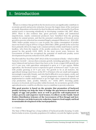 1. Introduction

  T  here is evidence that growth in the livestock sector can significantly contribute to
 economic growth and poverty reduction, because the largest share of the rural poor
 are partly dependent on livestock for their livelihoods and the demand for food from
 animal source is increasing relentlessly in developing countries (Ali, 2007; Khan,
 2004). There is also evidence that, given pervasive market and institutional
 imperfections, mainly commercial producers have benefited from the growing
 markets for animal protein, and that the potential contribution of livestock sector
 growth to poverty reduction has remained largely untapped (Blench et al., 2003; LID,
 1999). India's poultry sector is a case in point. Per capita consumption of poultry
 meat rose from 0.2 kg in 1970 to 1.6 kg in 2003 (FAO, 2008); growth in the sector has
 been primarily driven by large-scale commercial farms whilst small farmers and the
 landless, who form the majority of the poultry producers, have largely been by-
 passed by this growth (GOI, 2005). In the most recent years, however, the
 Government of India has recognized the potential of small-scale poultry sector
 development for poverty reduction (GOI, 2005; 2008).
 The Eleventh Five Year Plan (2007-2012) of the Government of India – which is titled
 'Inclusive Growth' – stresses that economic growth, including agriculture, should be
 more balanced and inclusive than it has been so far. It sets a target GDP growth rate
 of 9 % per year, with agriculture anticipated to grow at 4 % per annum. Within
 agriculture, the livestock sector is expected to grow at between 6 and 7 % per year,
 with poultry growing at 10 % per year. 'For growth to be at all inclusive, the
 agricultural strategy must focus on the 85 % of farmers who are small and marginal,
 increasingly (especially) female, and who find it difficult to access inputs, credit, and
 extension or to market output' …. 'special programmes need to be designed and
 implemented to enable small farmers to go for high value commercial activities in
 crop production, dairy, poultry, fisheries, etc.'1 (GOI, 2007). Investing public
 resources in livestock and in poultry within livestock, for an inclusive growth of the
 agricultural sector, could be an effective way to contribute to poverty reduction.
 This good practice is based on the premise that promotion of backyard
 poultry farming can help the State to bridge the gap between demand and
 supply of eggs and poultry meat as well as generate self-employment to
 reduce poverty and empower rural women. It reflects on the Family- based
 Poultry Distribution Schemes of the Government of West Bengal and how
 these schemes can help in poverty reduction, improve food supply and lead
 to sustainable development of the rural population.


 1.1: Context
 The State of West Bengal has a long tradition of backyard poultry keeping. It ranks
                                                                                             1 See also the 2007
 third in India in terms of poultry population (61 million), records the highest poultry       National Policy for
                                                                                                         Farmers




                                             Backyard Poultry Farming through Self-Help Groups             2
 
