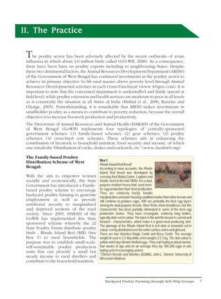 II. The Practice

 The poultry sector has 4.6 million birds affected(GO-WB,recent outbreaks of avian
 influenza in which about
                          been adversely
                                          culled
                                                    by the
                                                           2008). As a consequence,
 there have been bans on poultry exports including to neighbouring States. Despite
 these two detrimental factors, the Animal Resources Development Department (ARDD)
 of the Government of West Bengal has continued investments in the poultry sector to
 achieve its primary objective 'to lift rural masses above poverty level through Animal
 Resources Developmental activities in each Gram Panchayat' (www.wbgov.com). It is
 important to note that the concerned department is understaffed and thinly spread at
 field level, while poultry extension and health services are moderate to poor at all levels
 as is commonly the situation in all States of India (Birthal et al., 2006; Ramdas and
 Ghotge, 2005). Notwithstanding, it is remarkable that ARDD makes investments in
 smallholder poultry as a means to contribute to poverty reduction, because the overall
 objective is to increase livestock production and productivity.
 The Directorate of Animal Resources and Animal Health (DARAH) of the Government
 of West Bengal (GoWB) implements four typologies of centrally-sponsored
 government schemes: (1) family-based schemes; (2) goat schemes; (3) poultry
 schemes; (4) cross-bred cow schemes. These schemes aim at enhancing the
 contribution of livestock to household nutrition, food security and income, of which
 one entails the 'Distribution of cocks, drakes and cockerels, etc.' (www.darahwb.org).

 The Family-based Poultry
 Distribution Scheme of West               Box 1
                                           Rhode Island Red Breed*
 Bengal:                                   According to most accounts, the Rhode
                                           Island Red breed was developed by
 With the aim to empower women             crossing Red Malay Game, Leghorn and
 socially and economically, the State      Asiatic stock in the mid 1800s. It is a dual
 Government has introduced a Family-       purpose medium heavy fowl; used more
 based poultry scheme to encourage         for egg production than meat production.
                                           They are relatively hardy, handle
 backyard poultry farming to generate
                                           marginal diets and poor housing conditions better than other breeds and
 employment as well as provide             still continue to produce eggs. RIR are probably the best egg layers
 nutritional security to marginalised      among the dual purpose breeds. Most Reds show broodiness, but this
 and deprived sections of the rural        characteristic has been partially eliminated in some of the best egg
 society. Since 2005, DARAH of the         production strains. They have rectangular, relatively long bodies,
 GoWB has implemented this State           typically dark red in colour. The back is flat and the breast is carried well
 sponsored scheme whereby the 22           forward – characteristics, which make it a good meat producing, bird.
                                           The plumage of the Rhode Island Red is rich dark or brownish red in
 State Poultry Farms distribute poultry    colour, evenly distributed over the entire surface and is well glossed.
 birds - Rhode Island Red (RIR) (See       There are two Varieties-Single Comb and Rose Comb. The average
 Box 1) to rural households. The           weight of cock is 3.5-4kg while a hen weighs 2.5-3 kg. The skin colour is
 purpose was to establish small-scale,     yellow and it lays Brown shelled eggs. They start laying at about twenty-
 self-sustainable poultry production       four weeks of age and on an average they lay 180-200 eggs in one
 units that can provide a small but        laying cycle in scavenging system.
                                           *Chicken Breeds and Varieties (A2880), John L. Skinner, University of
 steady income to rural dwellers and       Wisconsin-Madison
 contribute to the household nutrition.



                                               Backyard Poultry Farming through Self-Help Groups                           4
 