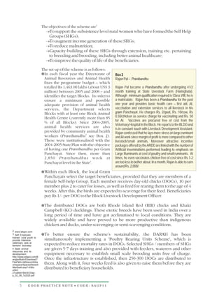 The objectives of the scheme are2
                             ® the subsistence level rural women who have formed the Self Help
                             To support
                               Groups (SHGs);
                             ® income generation of these SHGs;
                             To augment
                             ® malnutrition;
                             To reduce
                             Capacity-building of these SHGs through extension, training etc. pertaining
                             ®
                             to breeding and brooding, including better animal healthcare;
                             ® the quality of life of the beneficiaries.
                             To improve

                           The set-up of the scheme is as follows:
                           ¥fiscal year the Directorate of
                           In each                                      Box 2
                            Animal Resources and Animal Health          Rajan Pal – Pranibandhu
                            fixes the programme budget – which
                            totalled Rs 1,463.00 lakhs (about US$ 3     Rajan Pal became a Pranibandhu after undergoing 41/2
                            million) between 2005 and 2008 – and        month training at State Livestock Farm (Haringhata).
                            identifies the target Blocks. In order to   Although minimum qualification required is Class VIII, he is
                            ensure a minimum and possible               a matriculate. Rajan has been a Pranibandhu for the past
                            adequate provision of animal health         one year and provides basic health care – first aid, AI,
                            services, the Department selects            vaccination and extension services to all livestock in his
                            Blocks with at least one Block Animal       gram Panchayat. He charges Rs. 2/goat, Rs. 10/cow, Rs
                            Health Centre (currently more than 85       0.50/chicken as service charge for vaccinating and Rs. 50
                                                                        for AI. Vaccines are procured free of cost from the
                            % of all Blocks). Since 2004-2005,
                                                                        Veterinary Hospital in the Block. He reports to the BLDO and
                            animal health services are also             is in constant touch with Livestock Development Assistant.
                            provided by community animal health         Rajan confessed that he lays more stress on large ruminant
                            workers (Pranibandhu3 see Box 2).           and AI work since margin of profit is more compared to other
                            These were institutionalised with the       livestock/small animals. Moreover attractive incentive
                            2004-2005 State Plan with the objective     packages offered by the ARDD are linked with the number of
                            of having one Pranibandhu per Gram          Artificial inseminations performed leading to emphasis on
                            Panchayat. Since then, more than            Large Ruminants at cost of poultry and small ruminants. At
                            2,850 Pranibandhus work at                  times, he even vaccinates chicken free of cost since Rs 1-2
                            Panchayat level in the State4.              are too less to bother about. In a month, Rajan is able to earn
                                                                        around Rs. 2,000/.
                           Within each
                           ¥             Block, the local Gram
                            Panchayats select the target beneficiaries, provided that they are members of a
                            female Self-help Group. Each member receives day-old chicks (DOCs), 10 per
                            member plus 2 to cater for losses, as well as feed for rearing them to the age of 4
                            weeks. After this, the birds are expected to scavenge for their feed. Beneficiaries
                            pay Rs 1/- per DOC to the Block Livestock Development Officer.

                           The distributed
                           ¥                 DOCs are both Rhode Island Red (RIR) chicks and Khaki
                            Campbell (KC) ducklings. These exotic breeds have been used in India over a
                            long period of time and have got acclimatised to local conditions. They are
                            widely available and have proved to be more productive than indigenous
                            chicken and ducks, under scavenging or semi-scavenging conditions.
2 www.wbgov.com
3 Self Employed,           To better
                           ¥             ensure the scheme’s sustainability, the DARAH has been
trained rural youth to
provide intensive           simultaneously implementing a 'Poultry Rearing Units Scheme', which is
veterinary care at
farmers' doorstep.
                            expected to reduce mortality rates in DOCs. Selected SHGs / members of SHGs
4 State animal              are given 5-7 days training and also provided with feeders, waterers and other
resources and its
development                 equipment necessary to establish small scale brooding units free of charge.
http://www.wbgov.com/B
anglarMukh/Download?        Once the infrastructure is established, then 250-300 DOCs are distributed to
FilePath=/alfresco/d/d/w
orkspace/SpacesStore/0      them. Along with it, four weeks feed is also given to raise them before they are
96e5be6-dea7-436b-
a342-
                            distributed to beneficiary households.
27ca8dd18dc5/Chap-
p_02_08_%2020.pdf



      5       GOOD PRACTICE NOTE • CODE: SAGP11
 