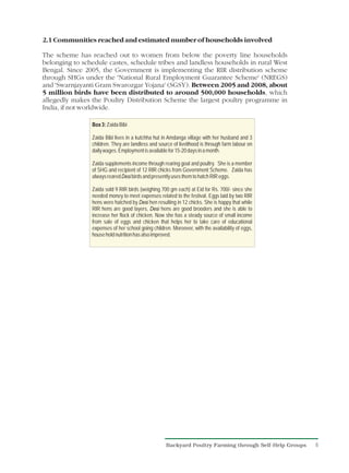 2.1 Communities reached and estimated number of households involved

The scheme has reached out to women from below the poverty line households
belonging to schedule castes, schedule tribes and landless households in rural West
Bengal. Since 2005, the Government is implementing the RIR distribution scheme
through SHGs under the 'National Rural Employment Guarantee Scheme' (NREGS)
and 'Swarnjayanti Gram Swarozgar Yojana' (SGSY). Between 2005 and 2008, about
5 million birds have been distributed to around 500,000 households, which
allegedly makes the Poultry Distribution Scheme the largest poultry programme in
India, if not worldwide.

                Box 3: Zaida Bibi

                Zaida Bibi lives in a kutchha hut in Amdanga village with her husband and 3
                children. They are landless and source of livelihood is through farm labour on
                daily wages. Employment is available for 15-20 days in a month.

                Zaida supplements income through rearing goat and poultry. She is a member
                of SHG and recipient of 12 RIR chicks from Government Scheme. Zaida has
                always reared Desi birds and presently uses them to hatch RIR eggs.

                Zaida sold 9 RIR birds (weighing 700 gm each) at Eid for Rs. 700/- since she
                needed money to meet expenses related to the festival. Eggs laid by two RIR
                hens were hatched by Desi hen resulting in 12 chicks. She is happy that while
                RIR hens are good layers, Desi hens are good brooders and she is able to
                increase her flock of chicken. Now she has a steady source of small income
                from sale of eggs and chicken that helps her to take care of educational
                expenses of her school going children. Moreover, with the availability of eggs,
                house hold nutrition has also improved.




                                                    Backyard Poultry Farming through Self-Help Groups   6
 