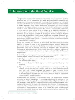 II. Innovation in the Good Practice

             T  he practice of securing community tenure over common lands for governance by village
             institutions is in itself an innovation in the context of community based natural resource
             management. Community participation is increasingly being recognized as a desirable
             outcome in itself apart from its positive correlations with the efficiency and sustainability
             of project initiatives. Many existing government programmes for natural resource
             management do not pay adequate attention to critical institutional dimensions including
             security of tenure in favour of communities. The assurance experienced by communities
             of being able to access benefits from the project is an important determinant of
             community participation. In this context, securing of tenure over the commons is
             recognised as an important element of strengthening Common Property Regimes.
             Common land development is as much about strengthening institutional mechanisms as it
             is about technologies for regeneration of the resource. Community tenure has
             transformative potential in the context of a subsistence conservation oriented management
             of Common Property Resources.
             Tenure over common pool resources in India largely rests with various Government
             agencies. Devolution of tenure to user communities of various resources derives from
             government policy and agencies facilitating community based natural resource
             management. They have an important role to play in interpreting policy provisions and
             facilitating the operationalisation of the devolution of tenure to community organisations
             or to democratic institutions with broad based popular participation like the Panchayati
             Raj Institutions.
             Collective rights of management over common lands are an important component of
             common property regimes in the light of three important factors:
             1. The dependence of communities on these lands for collection of fuel-wood, fodder
                and other non-timber produce.
             2. The assurance of collective rights is important for the participation of all groups in the
                institution.
             3. The magnitude of dependence of households with no or marginal private landholdings
                on these lands is especially high. Collective action by the entire community on these
                lands can work towards enhancing the quality of these resources thereby
                strengthening this resource base that is critical to the poor. However, sustained access
                of these resources by the poor, even after resource flows are enhanced, is dependent
                on the strength of internal institutions.
             Notwithstanding the importance of community tenure, the apprehension regarding
             devolution of rights of management to community organisations has been that of elite
             capture of these collective rights. In a society stratified on the multiple axes of caste, class
             and gender, it is highly likely that collective initiatives on the commons would also reflect
             the hierarchies otherwise prevalent in the community. It is, therefore, the strengthening of
             democratic village institutions to manage community tenure which becomes important in
             development of common property regimes. In the context of common property regime
             development we identify democratic village institutions as the 'delivery mechanism'. The


12   GOOD PRACTICE NOTE • CODE: SAGP13
 