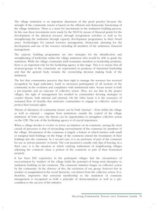 The village institution is an important dimension of this good practice because the
strength of the community tenure is based on the efficient and democratic functioning of
the village institution. There is a need for investments in the institution building process.
In this case these investments were made by the NGO by means of financial grants for the
development of the physical resource through revegetation activities as well as for
strengthening the institution through capacity development programmes in three broad
areas: Technologies for natural resource management, Democratic planning for the
development and use of the resource including all members of the institution, Financial
management.
The capacity building programmes are also strategies for the identification and
strengthening of leadership within the village institution who would be able to guide the
institution. While the village community itself nominates members to leadership positions,
there is an important role for the facilitating agency at this stage. This is to ensure that all
sections/groups of the community are represented in positions of functional leadership
and that the general body remains the overarching decision making body of the
institution.
The fact that communities perceive that their right to manage the resource has received
recognition by legal authorities, leads to increased participation of all sections of the
community in the evolution and compliance with institutional rules. Secure tenure is both
a pre-requisite and an outcome of collective action. Thus, we see that in the project
villages, the right of management has resulted in communities devising strategies to
counter threats, both internal and external. On the other hand, it is the assurance of
sustained flow of benefits that motivates communities to engage in collective action to
protect their tenurial rights.
Threats of alienation of community tenure can be both 'internal' – from within the village
as well as external – originate from institutions outside the control of the village
institution. In both cases, the threats can be opportunities to strengthen collective action
on the CPR. The role of the facilitating agency is of crucial importance.
When a village decides to evolve or revive an initiative on its commons, among the most
crucial of processes is that of reconciling encroachment of the commons by members of
the village. Privatisation of the commons is largely a feature in which farmers with small
or marginal land holdings on the fringe of the commons extend the boundaries of their
holdings into the commons. In a second case, it is an enclosure of part of the commons
for use as 'private pastures' or beeds. The cost incurred is usually only that of fencing. In a
third case, it is the situation in which outlying settlements of neighbouring villages
adjoining the commons claim a portion of the commons as part of their homestead
property.
It has been FES' experience in the participant villages that the circumstance of
encroachment by 'insiders' of the village holds the potential of being most disruptive to
institution building on the commons. The commons' initiative hinges on collective action
by the community. In the absence of this, the exclusion of any group, however few in
number or marginalised in the social hierarchy, can detract from the collective action. It is,
therefore, imperative that universal membership to the institution of commons
management is recognised as both a principle of democratisation as well as a pre-
condition to the success of the initiative.



                                                   Securing Community Tenure over Common Lands     15
 