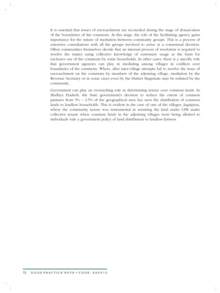 It is essential that issues of encroachment are reconciled during the stage of demarcation
             of the boundaries of the commons. At this stage, the role of the facilitating agency gains
             importance for the nature of mediation between community groups. This is a process of
             extensive consultations with all the groups involved to arrive at a consensual decision.
             Often communities themselves decide that an internal process of resolution is required to
             resolve the matter using collective knowledge of customary usage as the basis for
             exclusive use of the commons by some households. In other cases, there is a specific role
             that government agencies can play in mediating among villages in conflicts over
             boundaries of the commons. Where, after inter-village attempts fail to resolve the issue of
             encroachment on the commons by members of the adjoining village, mediation by the
             Revenue Secretary or in some cases even by the District Magistrate may be enlisted by the
             community.
             Government can play an overarching role in determining tenure over common lands. In
             Madhya Pradesh, the State government's decision to reduce the extent of common
             pastures from 5% – 2.5% of the geographical area has seen the distribution of common
             lands to landless households. This is evident in the case of one of the villages, Jagatpura,
             where the community tenure was instrumental in retaining the land under CPR under
             collective tenure when common lands in the adjoining villages were being allotted to
             individuals vide a government policy of land distribution to landless farmers.




16   GOOD PRACTICE NOTE • CODE: SAGP13
 