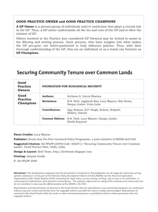 GOOD PRACTICE OWNER and GOOD PRACTICE CHAMPIONS
  A GP Owner is a person/group of individuals and/or institution that plays a crucial role
  in the GP. Thus, a GP owner understands all the ins and outs of the GP and is often the
  initiator of GP.
  Others involved in the Practice (not considered GP Owners) may be invited to assist in
  the filtering and writing process. Such persons, who have insights into what makes
  the GP pro-poor, are better-positioned to help influence policies. Thus, with their
  thorough understanding of the GP, they (as an individual or as a team) can function as
  GP Champions.




   Securing Community Tenure over Common Lands
   Good
   Practice                 FOUNDATION FOR ECOLOGICAL SECURITY
   Owners
    Good                    Authors:                  Archana S, Varun Sharma
    Practice
                            Reviewers:                B.R. Patil, Jagdeesh Rao, Lucy Maarse, Rita Brara,
    Champions                                         Sanjay Joshie, Viren Lobo

                            Contributors:             Ajay Saxena, B.P. Singh, Subrat, Brajesh,
                                                      Shikha, Dinesh

                            Content Editors: B.R. Patil, Lucy Maarse, Sanjay Joshie,
                                             Sheila Koyyana



Photo Credits: Lucy Maarse
Publisher: South Asia Pro Poor Livestock Policy Programme, a joint initiative of NDDB and FAO
Suggested Citation: SA PPLPP (2009) Code: SAGP13, “Securing Community Tenure over Common
Lands”. Good Practice Note, Delhi, India
Design & Layout: Kriti Team, http://krititeam.blogspot.com
Printing: Satyam Grafix
   SA PPLPP 2009



Disclaimer: The designations employed and the presentation of material in this publication do not imply the expression of any
opinion whatsoever on the part of the National Dairy Development Board of India (NDDB) and the Food and Agriculture
Organisation of the United Nations (FAO) concerning the legal status of any country, territory, city or area or its authorities, or
concerning the delimitations of its frontiers or boundaries. The opinions expressed are solely of the author(s) and reviewer(s) and
do not constitute in any way the official position of the NDDB or the FAO.
Reproduction and dissemination of material in this Good Practice Note for educational or non-commercial purposes are authorised
without any prior written permission from the copyright holders, provided the source is fully acknowledged. Reproduction of
material in this Good Practice Note for resale or other commercial purposes is prohibited without written permission from the
copyright holders.
 
