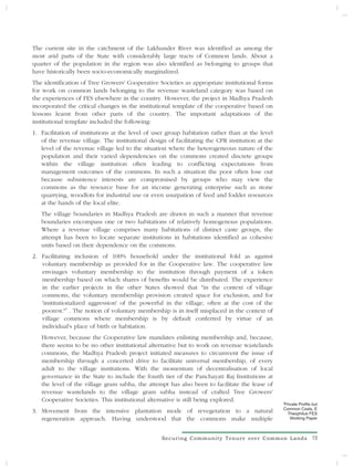 The current site in the catchment of the Lakhunder River was identified as among the
most arid parts of the State with considerably large tracts of Common lands. About a
quarter of the population in the region was also identified as belonging to groups that
have historically been socio-economically marginalized.
The identification of Tree Growers' Cooperative Societies as appropriate institutional forms
for work on common lands belonging to the revenue wasteland category was based on
the experiences of FES elsewhere in the country. However, the project in Madhya Pradesh
incorporated the critical changes in the institutional template of the cooperative based on
lessons learnt from other parts of the country. The important adaptations of the
institutional template included the following:
1. Facilitation of institutions at the level of user group habitation rather than at the level
   of the revenue village. The institutional design of facilitating the CPR institution at the
   level of the revenue village led to the situation where the heterogeneous nature of the
   population and their varied dependencies on the commons created discrete groups
   within the village institution often leading to conflicting expectations from
   management outcomes of the commons. In such a situation the poor often lose out
   because subsistence interests are compromised by groups who may view the
   commons as the resource base for an income generating enterprise such as stone
   quarrying, woodlots for industrial use or even usurpation of feed and fodder resources
   at the hands of the local elite.
   The village boundaries in Madhya Pradesh are drawn in such a manner that revenue
   boundaries encompass one or two habitations of relatively homogenous populations.
   Where a revenue village comprises many habitations of distinct caste groups, the
   attempt has been to locate separate institutions in habitations identified as cohesive
   units based on their dependence on the commons.
2. Facilitating inclusion of 100% household under the institutional fold as against
   voluntary membership as provided for in the Cooperative law. The cooperative law
   envisages voluntary membership to the institution through payment of a token
   membership based on which shares of benefits would be distributed. The experience
   in the earlier projects in the other States showed that "in the context of village
   commons, the voluntary membership provision created space for exclusion, and for
   'institutionalized aggression' of the powerful in the village, often at the cost of the
   poorest."3 . The notion of voluntary membership is in itself misplaced in the context of
   village commons where membership is by default conferred by virtue of an
   individual's place of birth or habitation.
   However, because the Cooperative law mandates enlisting membership and, because,
   there seems to be no other institutional alternative but to work on revenue wastelands
   commons, the Madhya Pradesh project initiated measures to circumvent the issue of
   membership through a concerted drive to facilitate universal membership, of every
   adult to the village institutions. With the momentum of decentralisation of local
   governance in the State to include the fourth tier of the Panchayati Raj Institutions at
   the level of the village gram sabha, the attempt has also been to facilitate the lease of
   revenue wastelands to the village gram sabha instead of crafted Tree Growers'
   Cooperative Societies. This institutional alternative is still being explored.                3
                                                                                                 Private Profits but
                                                                                                 Common Costs, E
3. Movement from the intensive plantation mode of revegetation to a natural                       Theophilus FES
   regeneration approach. Having understood that the commons make multiple                          Working Paper



                                                  Securing Community Tenure over Common Lands                   19
 