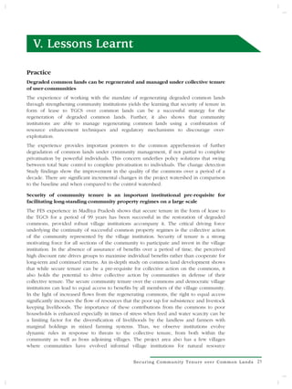 V. Lessons Learnt

Practice
Degraded common lands can be regenerated and managed under collective tenure
of user-communities
The experience of working with the mandate of regenerating degraded common lands
through strengthening community institutions yields the learning that security of tenure in
form of lease to TGCS over common lands can be a successful strategy for the
regeneration of degraded common lands. Further, it also shows that community
institutions are able to manage regenerating common lands using a combination of
resource enhancement techniques and regulatory mechanisms to discourage over-
exploitation.
The experience provides important pointers to the common apprehension of further
degradation of common lands under community management, if not partial to complete
privatisation by powerful individuals. This concern underlies policy solutions that swing
between total State control to complete privatisation to individuals. The change detection
Study findings show the improvement in the quality of the commons over a period of a
decade. There are significant incremental changes in the project watershed in comparison
to the baseline and when compared to the control watershed.

Security of community tenure is an important institutional pre-requisite for
facilitating long-standing community property regimes on a large scale
The FES experience in Madhya Pradesh shows that secure tenure in the form of lease to
the TGCS for a period of 99 years has been successful in the restoration of degraded
commons, provided robust village institutions accompany it. The critical driving force
underlying the continuity of successful common property regimes is the collective action
of the community represented by the village institution. Security of tenure is a strong
motivating force for all sections of the community to participate and invest in the village
institution. In the absence of assurance of benefits over a period of time, the perceived
high discount rate drives groups to maximise individual benefits rather than cooperate for
long-term and continued returns. An in-depth study on common land development shows
that while secure tenure can be a pre-requisite for collective action on the commons, it
also holds the potential to drive collective action by communities in defense of their
collective tenure. The secure community tenure over the commons and democratic village
institutions can lead to equal access to benefits by all members of the village community.
In the light of increased flows from the regenerating commons, the right to equal access
significantly increases the flow of resources that the poor tap for subsistence and livestock
keeping livelihoods. The importance of these contributions from the commons to poor
households is enhanced especially in times of stress when feed and water scarcity can be
a limiting factor for the diversification of livelihoods by the landless and farmers with
marginal holdings in mixed farming systems. Thus, we observe institutions evolve
dynamic rules in response to threats to the collective tenure, from both within the
community as well as from adjoining villages. The project area also has a few villages
where communities have evolved informal village institutions for natural resource


                                                  Securing Community Tenure over Common Lands   21
 