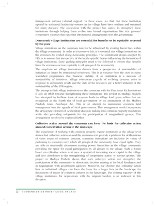 management without external support. In these cases, we find that these institution
             upheld by traditional leadership systems in the village have been resilient and sustained
             for many decades. The association with the project has served to strengthen these
             institutions through helping them evolve into formal organisations like tree growers'
             cooperative societies that can enter into tenurial arrangements with the government.

             Democratic village institutions are essential for benefits to be equitably accessed
             by the poor
             Village institutions on the commons tend to be influenced by existing hierarchies within
             the village community. In order to circumvent this, it is essential that village institutions on
             the commons be crafted along democratic principles. The institutional design adopted by
             FES, is to ensure that irrespective of the locale specific factors influencing the formation of
             village institutions, these guiding principles need to be followed to ensure that benefits
             from the commons accrue equitably to all groups of the community.
             The emphasis on village institutions derives from a perspective of sustainability of
             initiatives as driven by institutional robustness. This is at variance from the view in many
             watershed programmes that financial viability of an institution is a measure of
             sustainability of initiatives. Village institutions capable of evolving dynamic rules in
             response to community needs and the state of the resources are a better indicator of the
             sustainability of the CPR regime.
             The attempt to link village institutions on the commons with the Panchayat Raj Institutions
             is also an effort towards strengthening these institutions. The project in Madhya Pradesh
             has attempted to facilitate lease of revenue lands to village level gram sabhas that are
             recognised as the fourth tier of local government by an amendment of the Madhya
             Pradesh Gram Panchayat Act. This is an attempt to mainstream common land
             management into the agenda of local governments. This arrangement would incorporate
             the democratic element of deliberatory decision making into common property institutions
             while also providing safeguards for the participation of marginalised groups. This
             arrangement needs to be explored further.

             Collective action around the commons can form the basis for collective action
             around conservation action in the landscape
             The experience of working with common property regime institutions at the village level
             shows that collective action around the commons can provide a platform for deliberations
             of other issues of common concern. commons institutions are inclusive by virtue of
             pertaining to resources over which all groups of the community have equal rights. They
             are able to structurally circumvent existing power hierarchies in the village community
             providing the space for equal participation by all groups in the village. Such a forum
             based on collective action is at once a symbol of increasing social capital in the village
             and also contributes to the strengthening of cooperative action by various groups. The
             project in Madhya Pradesh shows that such collective action can strengthen the
             participation of the community in democratic decision making at the local Panchayat and
             in negotiations with government agencies. Moreover, we observe that collective action
             fora in individual villages can form the basis for a larger fora in the landscape for
             discussions of issues of common concern in the landscape. The coming together of the
             village institutions for negotiations with the migrant herders is an indicator in this
             direction.



22   GOOD PRACTICE NOTE • CODE: SAGP13
 