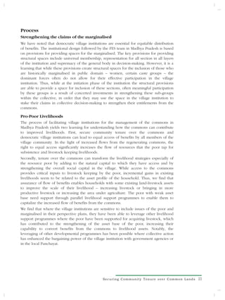Process
Strengthening the claims of the marginalised
We have noted that democratic village institutions are essential for equitable distribution
of benefits. The institutional design followed by the FES team in Madhya Pradesh is based
on provisions for providing spaces for the marginalised. The key provisions for providing
structural spaces include universal membership, representation for all section in all layers
of the institution and supremacy of the general body in decision-making. However, it is a
learning that while these provisions create structural spaces for the inclusion of those who
are historically marginalised in public domain – women, certain caste groups – the
dominant forces often do not allow for their effective participation in the village
institution. Thus, while at the initiation phase of the institution the structural provisions
are able to provide a space for inclusion of these sections, often meaningful participation
by these groups is a result of concerted investments in strengthening these sub-groups
within the collective, in order that they may use the space in the village institution to
stake their claims in collective decision-making to strengthen their entitlements from the
commons.

Pro-Poor Livelihoods
The process of facilitating village institutions for the management of the commons in
Madhya Pradesh yields two learning for understanding how the commons can contribute
to improved livelihoods. First, secure community tenure over the commons and
democratic village institutions can lead to equal access of benefits by all members of the
village community. In the light of increased flows from the regenerating commons, the
right to equal access significantly increases the flow of resources that the poor tap for
subsistence and livestock keeping livelihoods.
Secondly, tenure over the commons can transform the livelihood strategies especially of
the resource poor by adding to the natural capital to which they have access and by
strengthening the overall social capital in the village. While access to the commons
provides critical inputs to livestock keeping by the poor, incremental gains in existing
livelihoods seem to be related to the asset profile of the household. Thus, we find that
assurance of flow of benefits enables households with some existing land-livestock assets
to improve the scale of their livelihood – increasing livestock or bringing in more
productive livestock or increasing the area under agriculture. The poor with weak asset
base need support through parallel livelihood support programmes to enable them to
capitalize the increased flow of benefits from the commons.
We find that where the village institutions are sensitive to include issues of the poor and
marginalised in their perspective plans, they have been able to leverage other livelihood
support programmes where the poor have been supported for acquiring livestock, which
has contributed to the strengthening of the asset base of the poor, increasing their
capability to convert benefits from the commons to livelihood assets. Notably, the
leveraging of other developmental programmes has been possible where collective action
has enhanced the bargaining power of the village institution with government agencies or
in the local Panchayat.




                                                  Securing Community Tenure over Common Lands   23
                                                                                                 3
 