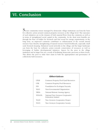 VI. Conclusion


             S   ecure community tenure managed by democratic village institutions can form the basis
             for collective action around common property resources at the village level. The outcomes
             of such initiatives are in the domain of both material flows from the commons as well as
             in terms of strengthened social capital in the community. In the short term benefits are
             through the flow of fodder for livestock and fuel wood for energy requirements; in the
             long term, an improved commons contributes to enhancement of the overall natural
             resource base thereby strengthening of natural resource based livelihoods, especially small
             scale livestock keeping. Enhanced social networks in the village and the larger landscape
             can form the base for collective action towards conservation of resources as well as
             leveraging of further developmental initiatives. Spaces for the poor in the village
             institution and in larger fora are a result of facilitating democratic processes at these levels.
             This allows the poor to stake their claim in both the appropriation and governance of
             collectively held resources.




                                                   Abbreviations
                                CPLR         Common Property/Pool Land Resources
                                CPR          Common Property/Pool Resources
                                FES          Foundation for Ecological Security
                                NGO          Non-Governmental Organisation
                                NRSA         National Remote Sensing Agency
                                NTGCFL       National Tree Growers Cooperative
                                             Federation Limited
                                TGCP         Tree Growers Cooperative Project
                                TGCS         Tree Growers Cooperative Society




24   GOOD PRACTICE NOTE • CODE: SAGP13
 