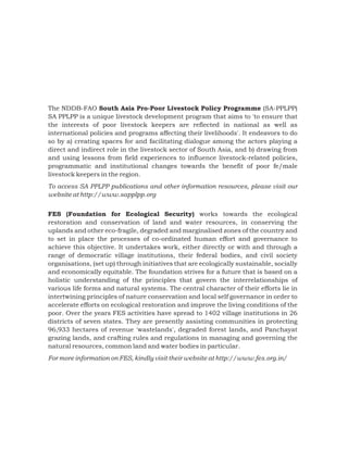 The NDDB-FAO South Asia Pro-Poor Livestock Policy Programme (SA-PPLPP)
SA PPLPP is a unique livestock development program that aims to 'to ensure that
the interests of poor livestock keepers are reflected in national as well as
international policies and programs affecting their livelihoods'. It endeavors to do
so by a) creating spaces for and facilitating dialogue among the actors playing a
direct and indirect role in the livestock sector of South Asia, and b) drawing from
and using lessons from field experiences to influence livestock-related policies,
programmatic and institutional changes towards the benefit of poor fe/male
livestock keepers in the region.
To access SA PPLPP publications and other information resources, please visit our
website at http://www.sapplpp.org


FES (Foundation for Ecological Security) works towards the ecological
restoration and conservation of land and water resources, in conserving the
uplands and other eco-fragile, degraded and marginalised zones of the country and
to set in place the processes of co-ordinated human effort and governance to
achieve this objective. It undertakes work, either directly or with and through a
range of democratic village institutions, their federal bodies, and civil society
organisations, (set up) through initiatives that are ecologically sustainable, socially
and economically equitable. The foundation strives for a future that is based on a
holistic understanding of the principles that govern the interrelationships of
various life forms and natural systems. The central character of their efforts lie in
intertwining principles of nature conservation and local self governance in order to
accelerate efforts on ecological restoration and improve the living conditions of the
poor. Over the years FES activities have spread to 1402 village institutions in 26
districts of seven states. They are presently assisting communities in protecting
96,933 hectares of revenue 'wastelands', degraded forest lands, and Panchayat
grazing lands, and crafting rules and regulations in managing and governing the
natural resources, common land and water bodies in particular.
For more information on FES, kindly visit their website at http://www.fes.org.in/
 