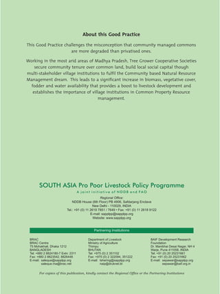About this Good Practice

This Good Practice challenges the misconception that community managed commons
                      are more degraded than privatised ones.

Working in the most arid areas of Madhya Pradesh, Tree Grower Cooperative Societies
    secure community tenure over common land, build local social capital though
multi-stakeholder village institutions to fulfil the Community based Natural Resource
Management dream. This leads to a significant increase in biomass, vegetative cover,
  fodder and water availability that provides a boost to livestock development and
   establishes the importance of village institutions in Common Property Resource
                                     management.




       SOUTH ASIA Pro Poor Livestock Policy Programme
                                    A joint initiative of NDDB and FAO
                                                  Regional Office:
                              NDDB House (6th Floor) PB 4906, Safdarjang Enclave
                                            New Delhi - 110029, INDIA
                          Tel.: +91 (0) 11 2619 7851 / 7649 • Fax: +91 (0) 11 2618 9122
                                           E-mail: sapplpp@sapplpp.org
                                             Website: www.sapplpp.org


                                            Partnering Institutions

 BRAC                                    Department of Livestock                   BAIF Development Research
 BRAC Centre                             Ministry of Agriculture                   Foundation
 75 Mohakhali, Dhaka 1212                Thimpu                                    Dr. Manibhai Desai Nagar, NH 4
 BANGLADESH                              BHUTAN                                    Warje, Pune 411058, INDIA
 Tel: +880 2 8824180-7 Extn: 2311        Tel: +975 (0) 2 351102                    Tel: +91 (0) 20 25231661
 Fax: +880 2 8823542, 8826448            Fax: +975 (0) 2 322094, 351222            Fax: +91 (0) 20 25231662
 E-mail: saleque@sapplpp.org             E-mail: tshering@sapplpp.org              E-mail: sepawar@sapplpp.org
         saleque.ma@brac.net                      naip@druknet.bt                           sepawar@baif.org.in


       For copies of this publication, kindly contact the Regional Office or the Partnering Institutions
 