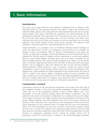 I. Basic Information

            Introduction
            The project area in Agar tehsil lies in the uplands of Lakhunder that is a tributary of the
            Choti Kali Sindh, the main perennial stream in the region. It falls in the semi-arid zone
            within the Malwa plateau and is characterised by deep medium black soils and an average
            annual rainfall in the range of 800-1200 mm. Agriculture and animal husbandry are the
            predominant livelihoods. The region falls in the Cotton-Jowar crop zone and used to be
            the seat of the textile industry producing cotton and yarn. However, area under cotton
            cultivation has been on the decline and soyabean is now the main kharif crop. The other
            important crops include sarghum (jowar), maize, wheat and gram. The majority of land
            holdings are small with about 65% of all land holdings less than 2 ha.
            Animal husbandry is an important source of livelihood although livestock holdings are
            small. The Malvi breed of cattle is an indigenous breed known for its suitability for
            draught in black soil conditions. With the spread of mechanisation in the region, the
            numbers of cattle kept for draught is decreasing. Buffaloes are now the preferred livestock
            supported by both the spread of irrigation and the opportunity to encash milk surpluses.
            However, weak market linkages and high input costs pose serious constraints for the
            spread of buffalo keeping. The overall livestock population in the district is on the decline
            with a 5% decline being reported between 1997 and 2003. In the project district the largest
            decline is that of indigenous cattle (9%) followed by that of goats and then buffaloes.
            Animal husbandry initially practiced as part of extensive systems has moved towards
            consolidation as part of mixed farming systems with good crop-livestock linkages in the
            irrigated areas. Small ruminants are largely dependent on the common lands, the extent of
            which is variable in the project villages. Comprising mainly of revenue wastelands, the
            range is between 21% in the irrigated tracts to 60% of the village geographical area in the
            drier areas. Largely under open access regimes, these lands have been severely degraded
            over the years and in many parts are subject to widespread encroachments.

            Communities reached
            Communities reached are the agro-pastoral communities in the region. Just under half of
            this population belongs to the socio-economically marginalised category of scheduled
            castes. The rest of the population comprises Gurjars, Sondiya Rajputs and a few
            households of the Jain, Kumravat, Bairagi, Dholi and Rathore communities. The area
            selected for the project is the uplands of Lakhunder river catchment. The poorest villages
            in the region are located in the ridges and these have been prioritised for inclusion in the
            project. Village institutions have been facilitated at the level of user groups involving all
            members of the community with a special focus on the participation of the resource poor
            whose dependence on the commons tends to be higher than the rest of the population.
            About 41% of the households own less than a hectare of land and the number owning
            less than 2 ha. is almost 70%. Irrigated area is limited and ranges between 25-40% of land
            keep owned in each land owning class. About 82%-100% of the households that own land
            livestock to complement agricultural income. Among the landless (about 11% of
            population), about 64% keep livestock. A majority of the livestock-keeping households


2   GOOD PRACTICE NOTE • CODE: SAGP13
 
