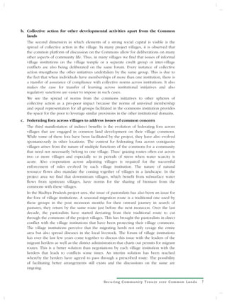 b. Collective action for other developmental activities apart from the Common
   lands
   The second dimension in which elements of a strong social capital is visible is the
   spread of collective action in the village. In many project villages, it is observed that
   the common platform of discussion on the Commons allow for deliberations on many
   other aspects of community life. Thus, in many villages we find that issues of informal
   village institutions on the village temple or a separate credit group or inter-village
   conflicts are also being deliberated on the same forum. Every instance of collective
   action strengthens the other initiatives undertaken by the same group. This is due to
   the fact that when individuals have memberships of more than one institution, there is
   a transfer of assurance of compliance with collective norms across institutions. It also
   makes the case for transfer of learning across institutional initiatives and also
   regulatory sanctions are easier to impose in such cases.
   We see the spread of norms from the commons initiatives to other spheres of
   collective action as a pro-poor impact because the norms of universal membership
   and equal representation for all groups facilitated in the commons institution provides
   the space for the poor to leverage similar provisions in the other institutional domains.
c. Federating fora across villages to address issues of common concern
   The third manifestation of indirect benefits is the evolution of federating fora across
   villages that are engaged in common land development on their village commons.
   While some of these fora have been facilitated by the project, they have also evolved
   spontaneously in other locations. The context for federating fora across contiguous
   villages arises from the nature of multiple functions of the commons for a community
   that need not necessarily belong to one village. Thus/ grazing routes often cut across
   two or more villages and especially so in periods of stress when water scarcity is
   acute. Also cooperation across adjoining villages is required for the successful
   enforcement of rules evolved by each village institution. The nature of natural
   resource flows also mandate the coming together of villages in a landscape. In the
   project area we find that downstream villages, which benefit from subsurface water
   flows from upstream villages, have norms for the sharing of biomass from the
   commons with these villages.
   In the Madhya Pradesh project area, the issue of pastoralists has also been an issue for
   the fora of village institutions. A seasonal migration route is a traditional one used by
   these groups in the post monsoon months for their onward journey in search of
   pastures; they return by the same route just before the next monsoon. Over the last
   decade, the pastoralists have started deviating from their traditional route to cut
   through the commons of the project villages. This has brought the pastoralists in direct
   conflict with the village institutions that have been protecting their village commons.
   The village institutions perceive that the migrating herds not only ravage the entire
   area but also spread diseases in the local livestock. The forum of village institutions
   has over the last few years come together to discuss this issue with the leaders of the
   migrant herders as well as the district administration that charts out permits for migrant
   routes. This is a better solution than negotiations by each village institution with the
   herders that leads to conflicts some times. An interim solution has been reached
   whereby the herders have agreed to pass through a prescribed route. The possibility
   of facilitating better arrangements still exists and the discussions on the same are
   ongoing.


                                                 Securing Community Tenure over Common Lands    7
 