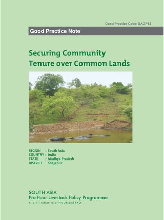 Good Practice Code: SAGP13

Good Practice Note



Securing Community
Tenure over Common Lands




REGION     :   South Asia
COUNTRY    :   India
STATE      :   Madhya Pradesh
DISTRICT   :   Shajapur




SOUTH ASIA
Pro Poor Livestock Policy Programme
A joint initiative of NDDB and FAO
 