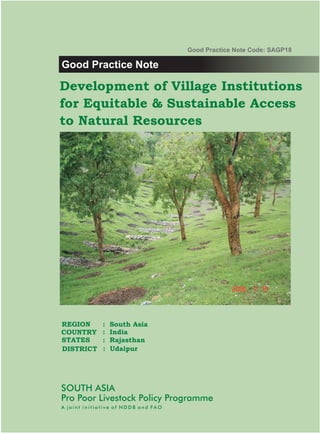 Good Practice Note Code: SAGP18

Good Practice Note

Development of Village Institutions
for Equitable & Sustainable Access
to Natural Resources




REGION        :   South Asia
COUNTRY       :   India
STATES        :   Rajasthan
DISTRICT      :   Udaipur




SOUTH ASIA
Pro Poor Livestock Policy Programme
A joint initiative of NDDB and FAO
 