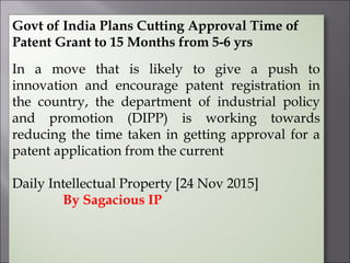 Govt of India Plans Cutting Approval Time of
Patent Grant to 15 Months from 5-6 yrs
In a move that is likely to give a push to
innovation and encourage patent registration in
the country, the department of industrial policy
and promotion (DIPP) is working towards
reducing the time taken in getting approval for a
patent application from the current
Daily Intellectual Property [24 Nov 2015]
By Sagacious IP
 