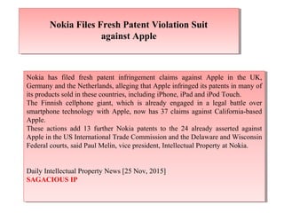 Nokia Files Fresh Patent Violation Suit
against Apple
Nokia Files Fresh Patent Violation Suit
against Apple
Nokia has filed fresh patent infringement claims against Apple in the UK,
Germany and the Netherlands, alleging that Apple infringed its patents in many of
its products sold in these countries, including iPhone, iPad and iPod Touch.
The Finnish cellphone giant, which is already engaged in a legal battle over
smartphone technology with Apple, now has 37 claims against California-based
Apple.
These actions add 13 further Nokia patents to the 24 already asserted against
Apple in the US International Trade Commission and the Delaware and Wisconsin
Federal courts, said Paul Melin, vice president, Intellectual Property at Nokia.
Daily Intellectual Property News [25 Nov, 2015]
SAGACIOUS IP
Nokia has filed fresh patent infringement claims against Apple in the UK,
Germany and the Netherlands, alleging that Apple infringed its patents in many of
its products sold in these countries, including iPhone, iPad and iPod Touch.
The Finnish cellphone giant, which is already engaged in a legal battle over
smartphone technology with Apple, now has 37 claims against California-based
Apple.
These actions add 13 further Nokia patents to the 24 already asserted against
Apple in the US International Trade Commission and the Delaware and Wisconsin
Federal courts, said Paul Melin, vice president, Intellectual Property at Nokia.
Daily Intellectual Property News [25 Nov, 2015]
SAGACIOUS IP
 