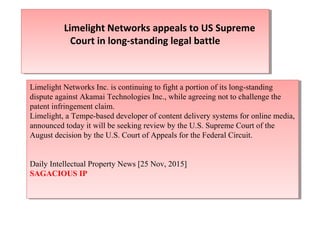 Limelight Networks appeals to US Supreme
Court in long-standing legal battle
Limelight Networks appeals to US Supreme
Court in long-standing legal battle
Limelight Networks Inc. is continuing to fight a portion of its long-standing
dispute against Akamai Technologies Inc., while agreeing not to challenge the
patent infringement claim.
Limelight, a Tempe-based developer of content delivery systems for online media,
announced today it will be seeking review by the U.S. Supreme Court of the
August decision by the U.S. Court of Appeals for the Federal Circuit.
Daily Intellectual Property News [25 Nov, 2015]
SAGACIOUS IP
Limelight Networks Inc. is continuing to fight a portion of its long-standing
dispute against Akamai Technologies Inc., while agreeing not to challenge the
patent infringement claim.
Limelight, a Tempe-based developer of content delivery systems for online media,
announced today it will be seeking review by the U.S. Supreme Court of the
August decision by the U.S. Court of Appeals for the Federal Circuit.
Daily Intellectual Property News [25 Nov, 2015]
SAGACIOUS IP
 