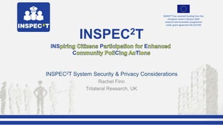 1st SAG / EEG Meeting, VICESSE, Vienna - Austria
INSPEC2T has received funding from the
European Union's Horizon 2020
research and innovation programme
under grant agreement No 653749
INSPEC2T System Security & Privacy Considerations
Rachel Finn
Trilateral Research, UK
INSPEC2T
INS P E
C C T
 