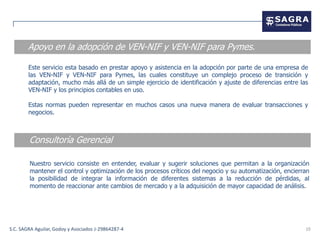Apoyo en la adopción de VEN-NIF y VEN-NIF para Pymes.

        Este servicio esta basado en prestar apoyo y asistencia en la adopción por parte de una empresa de
        las VEN-NIF y VEN-NIF para Pymes, las cuales constituye un complejo proceso de transición y
        adaptación, mucho más allá de un simple ejercicio de identificación y ajuste de diferencias entre las
        VEN-NIF y los principios contables en uso.

        Estas normas pueden representar en muchos casos una nueva manera de evaluar transacciones y
        negocios.



        Consultoría Gerencial

        Nuestro servicio consiste en entender, evaluar y sugerir soluciones que permitan a la organización
        mantener el control y optimización de los procesos críticos del negocio y su automatización, encierran
        la posibilidad de integrar la información de diferentes sistemas a la reducción de pérdidas, al
        momento de reaccionar ante cambios de mercado y a la adquisición de mayor capacidad de análisis.




S.C. SAGRA Aguilar, Godoy y Asociados J-29864287-4                                                          10
 