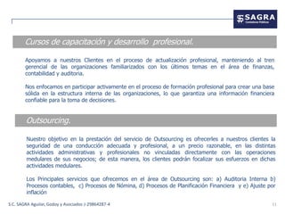 Cursos de capacitación y desarrollo profesional.

        Apoyamos a nuestros Clientes en el proceso de actualización profesional, manteniendo al tren
        gerencial de las organizaciones familiarizados con los últimos temas en el área de finanzas,
        contabilidad y auditoria.

        Nos enfocamos en participar activamente en el proceso de formación profesional para crear una base
        sólida en la estructura interna de las organizaciones, lo que garantiza una información financiera
        confiable para la toma de decisiones.


        Outsourcing.

        Nuestro objetivo en la prestación del servicio de Outsourcing es ofrecerles a nuestros clientes la
        seguridad de una conducción adecuada y profesional, a un precio razonable, en las distintas
        actividades administrativas y profesionales no vinculadas directamente con las operaciones
        medulares de sus negocios; de esta manera, los clientes podrán focalizar sus esfuerzos en dichas
        actividades medulares.

        Los Principales servicios que ofrecemos en el área de Outsourcing son: a) Auditoria Interna b)
        Procesos contables, c) Procesos de Nómina, d) Procesos de Planificación Financiera y e) Ajuste por
        inflación

S.C. SAGRA Aguilar, Godoy y Asociados J-29864287-4                                                       11
 