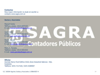 Contactos
  Para mayor información no dude en escribir a:
  contacto www.sagra.com.ve


  Socios y Asociados

  Manuel Godoy
  Teléfono celular: 0424-4003163
  E-mail: manuel.godoy@sagra.com.ve

  Juan Godoy
  Teléfono celular: 0424-4923663
  E-mail: juan.godoy@sagra.com.ve

  Mairim Aguilar
  Teléfono celular: 0424-4350406
  E-mail: mairim.aguilar@sagra.com.ve

  Maria A. Paredes
  Teléfono celular: 0414-4051925
  E-mail: maria.paredes@sagra.com.ve



  Oficina
  Avenida Henry Ford Edificio Orión Zona Industrial Valencia - Edo.
  Carabobo.
  Teléfono: 0241-7117165 / 0241 8389097


S.C. SAGRA Aguilar, Godoy y Asociados J-29864287-4                    14
 