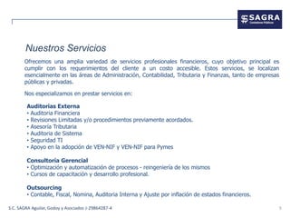 Nuestros Servicios
       Ofrecemos una amplia variedad de servicios profesionales financieros, cuyo objetivo principal es
       cumplir con los requerimientos del cliente a un costo accesible. Estos servicios, se localizan
       esencialmente en las áreas de Administración, Contabilidad, Tributaria y Finanzas, tanto de empresas
       públicas y privadas.

       Nos especializamos en prestar servicios en:

        Auditorias Externa
        • Auditoria Financiera
        • Revisiones Limitadas y/o procedimientos previamente acordados.
        • Asesoría Tributaria
        • Auditoria de Sistema
        • Seguridad TI
        • Apoyo en la adopción de VEN-NIF y VEN-NIF para Pymes

        Consultoría Gerencial
        • Optimización y automatización de procesos - reingeniería de los mismos
        • Cursos de capacitación y desarrollo profesional.

        Outsourcing
        • Contable, Fiscal, Nomina, Auditoria Interna y Ajuste por inflación de estados financieros.

S.C. SAGRA Aguilar, Godoy y Asociados J-29864287-4                                                            5
 