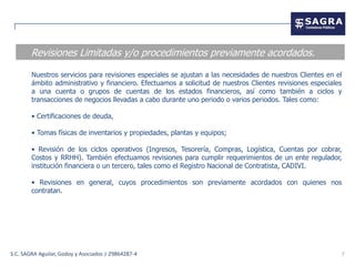 Revisiones Limitadas y/o procedimientos previamente acordados.

        Nuestros servicios para revisiones especiales se ajustan a las necesidades de nuestros Clientes en el
        ámbito administrativo y financiero. Efectuamos a solicitud de nuestros Clientes revisiones especiales
        a una cuenta o grupos de cuentas de los estados financieros, así como también a ciclos y
        transacciones de negocios llevadas a cabo durante uno periodo o varios periodos. Tales como:

        • Certificaciones de deuda,

        • Tomas físicas de inventarios y propiedades, plantas y equipos;

        • Revisión de los ciclos operativos (Ingresos, Tesorería, Compras, Logística, Cuentas por cobrar,
        Costos y RRHH). También efectuamos revisiones para cumplir requerimientos de un ente regulador,
        institución financiera o un tercero, tales como el Registro Nacional de Contratista, CADIVI.

        • Revisiones en general, cuyos procedimientos son previamente acordados con quienes nos
        contratan.




S.C. SAGRA Aguilar, Godoy y Asociados J-29864287-4                                                              7
 