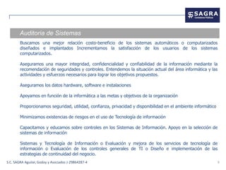 Auditoria de Sistemas
        Buscamos una mejor relación costo-beneficio de los sistemas automáticos o computarizados
        diseñados e implantados Incrementamos la satisfacción de los usuarios de los sistemas
        computarizados.

        Aseguramos una mayor integridad, confidencialidad y confiabilidad de la información mediante la
        recomendación de seguridades y controles. Entendemos la situación actual del área informática y las
        actividades y esfuerzos necesarios para lograr los objetivos propuestos.

        Aseguramos los datos hardware, software e instalaciones

        Apoyamos en función de la informática a las metas y objetivos de la organización

        Proporcionamos seguridad, utilidad, confianza, privacidad y disponibilidad en el ambiente informático

        Minimizamos existencias de riesgos en el uso de Tecnología de información

        Capacitamos y educamos sobre controles en los Sistemas de Información. Apoyo en la selección de
        sistemas de información

        Sistemas y Tecnología de Información o Evaluación y mejora de los servicios de tecnología de
        información o Evaluación de los controles generales de TI o Diseño e implementación de las
        estrategias de continuidad del negocio.
S.C. SAGRA Aguilar, Godoy y Asociados J-29864287-4                                                              9
 