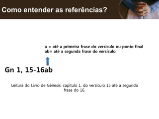 Como entender as referências?
Gn 1, 15-16ab
a = até a primeira frase do versículo ou ponto final
ab= até a segunda frase do versículo
Leitura do Livro de Gênesis, capítulo 1, do versículo 15 até a segunda
frase do 16.
 
